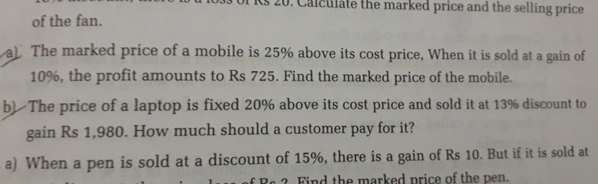 culate the marked price and the selling price
of the fan.
al The marked price of a mobile is 25% above its cost price, When it is sold at a gain of
10%, the profit amounts to Rs 725. Find the marked price of the mobile.
b) The price of a laptop is fixed 20% above its cost price and sold it at 13% discount to
gain Rs 1,980. How much should a customer pay for it?
a) When a pen is sold at a discount of 15%, there is a gain of Rs 10. But if it is sold at
of Rc 2 Find the marked price of the pen.
