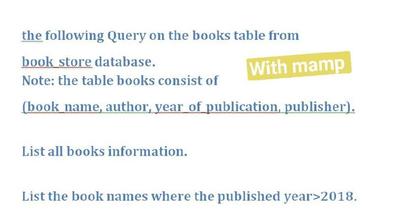 the following Query on the books table from
book store database.
With mamp
Note: the table books consist of
(book name, author, year of publication, publisher).
List all books information.
List the book names where the published year>2018.
