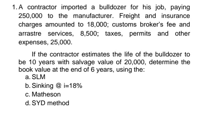 1. A contractor imported a bulldozer for his job, paying
250,000 to the manufacturer. Freight and insurance
charges amounted to 18,000; customs broker's fee and
arrastre services, 8,500; taxes, permits and other
expenses, 25,000.
If the contractor estimates the life of the bulldozer to
be 10 years with salvage value of 20,000, determine the
book value at the end of 6 years, using the:
a. SLM
b. Sinking @ i=18%
c. Matheson
d. SYD method
