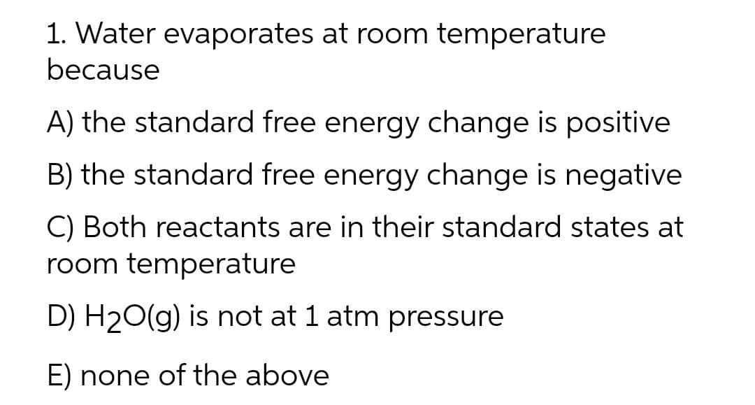 1. Water evaporates at room temperature
because
A) the standard free energy change is positive
B) the standard free energy change is negative
C) Both reactants are in their standard states at
room temperature
D) H20(g) is not at 1 atm pressure
E) none of the above

