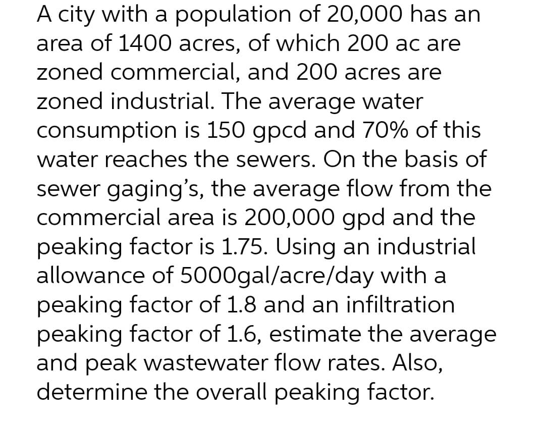 A city with a population of 20,000 has an
area of 1400 acres, of which 200 ac are
zoned commercial, and 200 acres are
zoned industrial. The average water
consumption is 150 gpcd and 70% of this
water reaches the sewers. On the basis of
sewer gaging's, the average flow from the
commercial area is 200,000 gpd and the
peaking factor is 1.75. Using an industrial
allowance of 5000gal/acre/day with a
peaking factor of 1.8 and an infiltration
peaking factor of 1.6, estimate the average
and peak wastewater flow rates. Also,
determine the overall peaking factor.
