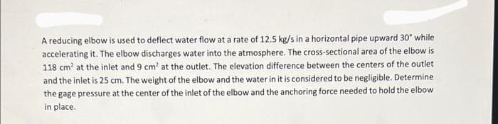 A reducing elbow is used to deflect water flow at a rate of 12.5 kg/s in a horizontal pipe upward 30° while
accelerating it. The elbow discharges water into the atmosphere. The cross-sectional area of the elbow is
118 cm' at the inlet and 9 cm' at the outlet. The elevation difference between the centers of the outlet
and the inlet is 25 cm. The weight of the elbow and the water in it is considered to be negligible. Determine
the gage pressure at the center of the inlet of the elbow and the anchoring force needed to hold the elbow
in place.
