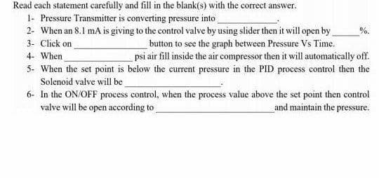 Read each statement carefully and fill in the blank(s) with the correct answer.
1- Pressure Transmitter is converting pressure into
2- When an 8.1 mA is giving to the control valve by using slider then it will open by
%.
3- Click on
_button to see the graph between Pressure Vs Time.
psi air fill inside the air compressor then it will automatically off.
4- When
5- When the set point is below the current pressure in the PID process control then the
Solenoid valve will be
6- In the ON/OFF process control, when the process value above the set point then control
and maintain the pressure.
valve will be open according to
