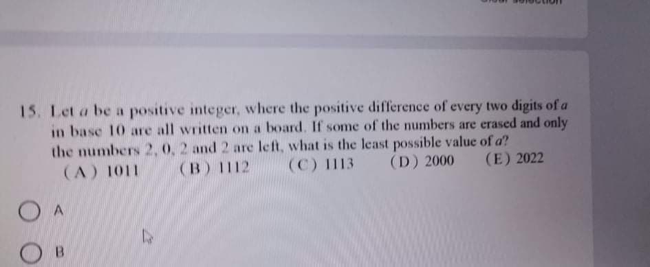 15. Let a be a positive integer, where the positive difference of every two digits of a
in base 10 are all written on a board. If some of the numbers are erased and only
the numbers 2, 0, 2 and 2 are left, what is the least possible value of a?
(A) 1011
(B) 1112
(C) 113
(D) 2000
(E) 2022
O A
