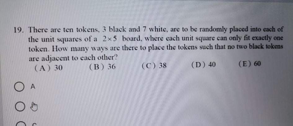 19. There are ten tokens, 3 black and 7 white, are to be randomly placed into each of
the unit squares of a 2x5 board, where each unit square can only fit exactly one
token. How many ways are there to place the tokens such that no two black tokens
are adjacent to each other?
(A) 30
(B) 36
(C) 38
(D) 40
(E) 60
A
