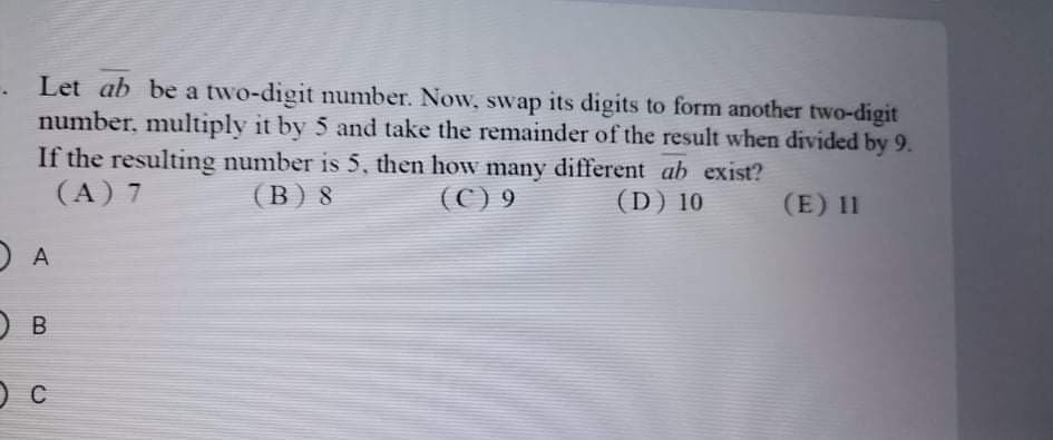 Let ab be a two-digit number. Now, swap its digits to form another two-digit
number, multiply it by 5 and take the remainder of the result when divided by 9.
If the resulting number is 5, then how many different ab exist?
(A) 7
(В) 8
(C) 9
(D) 10
(E) 11
A
O B
C
