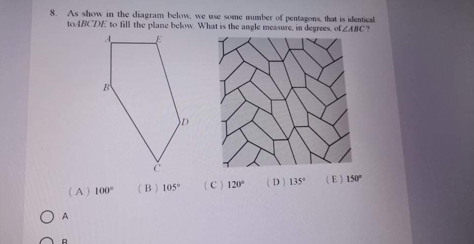 8. As show in the diagram below. we use some number of pentagons., that is identical
to ABCDE to fill the plane below. What is the angle measure, in degrees, of ZABC?
B
(A) 100°
(B) 105°
(C) 120°
(D) 135°
(E) 150°
O A
