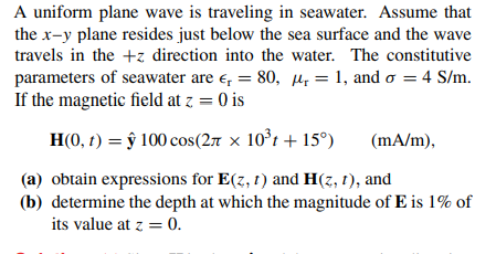 A uniform plane wave is traveling in seawater. Assume that
the x-y plane resides just below the sea surface and the wave
travels in the +z direction into the water. The constitutive
parameters of seawater are e, = 80, Hp = 1, and o = 4 S/m.
If the magnetic field at z = 0 is
H(0, t) = ŷ 100 cos(27 × 10°t + 15°)
(mA/m),
(a) obtain expressions for E(z, 1) and H(z, 1), and
(b) determine the depth at which the magnitude of E is 1% of
its value at z = 0.
