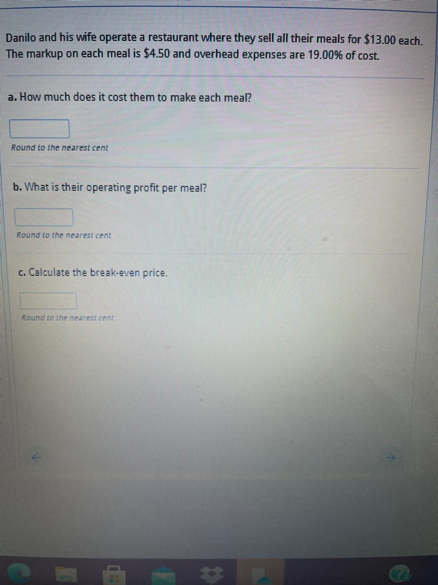 Danilo and his wife operate a restaurant where they sell all their meals for $13.00 each.
The markup on each meal is $4.50 and overhead expenses are 19.00% of cost.
a. How much does it cost them to make each meal?
Round to the nearest cent
b. What is their operating profit per meal?
Round to tre nearest ent
c. Calculate the break-even price.
Round to he nearest cent
