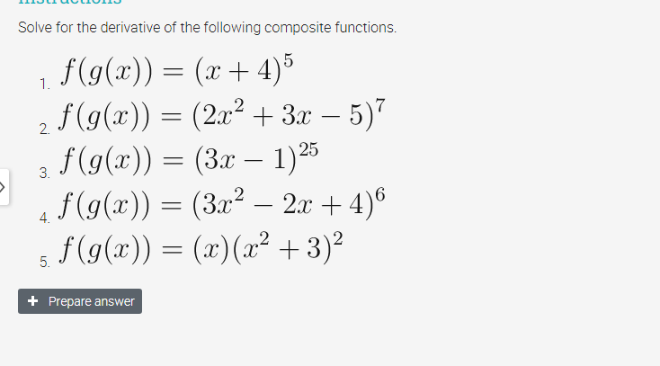 Solve for the derivative of the following composite functions.
f(g(x)) = (x+ 4)5
2 f(g(x)) = (2x² +3x – 5)7
a – 1)25
f(g(x)) = (3x
S(9(x)) = (3x² – 2x + 4)6
f (g(x))
s =
(x)(x² +3)²
1.
-
3.
-
4.
5.
Prepare answer
