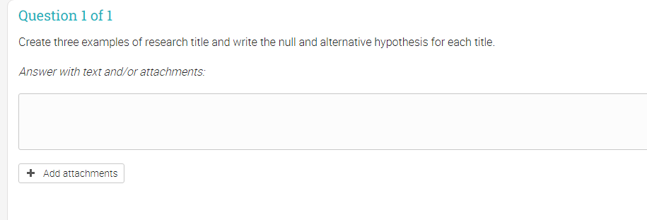 Question 1 of 1
Create three examples of research title and write the null and alternative hypothesis for each title.
Answer with text and/or attachments:
+ Add attachments
