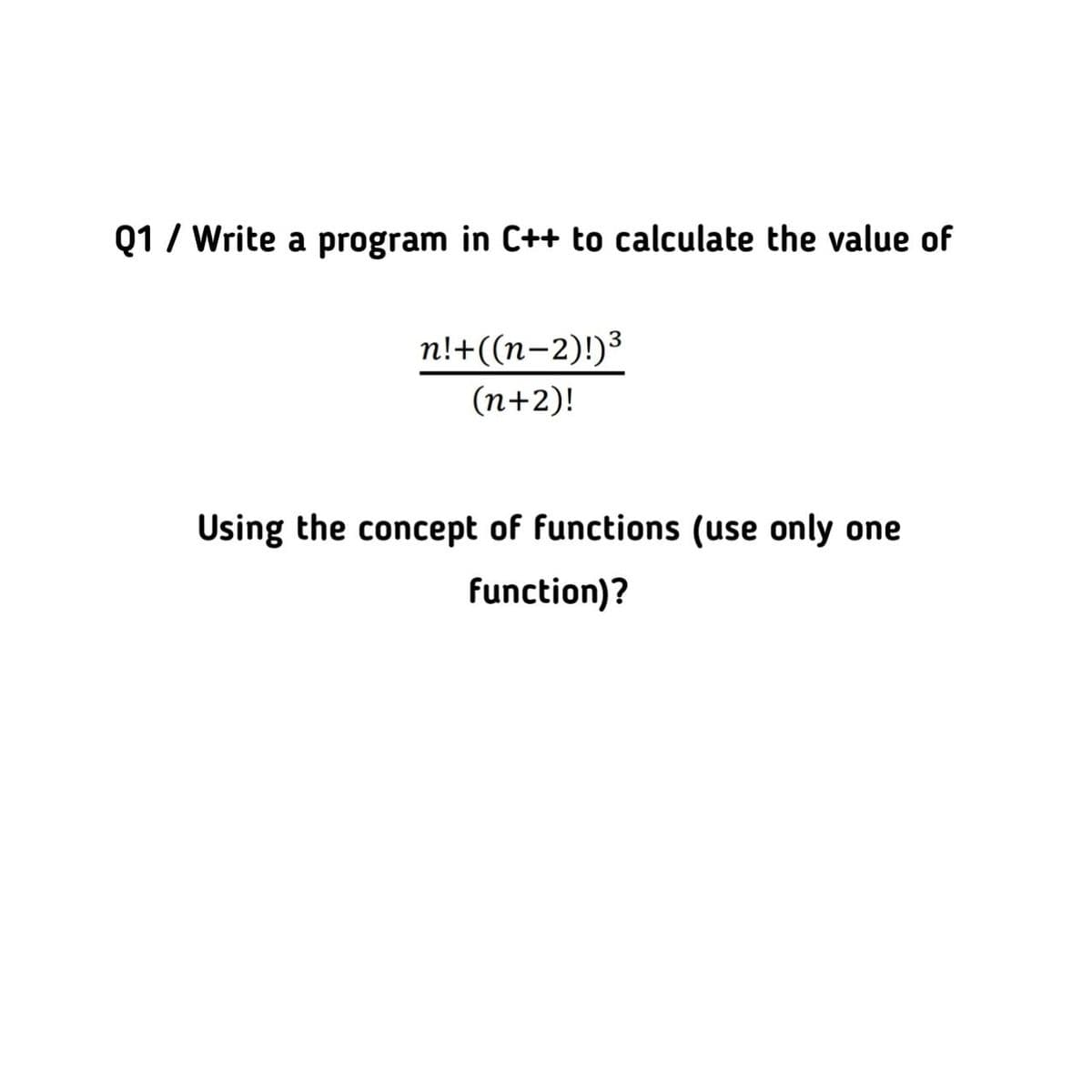 Q1 / Write a program in C++ to calculate the value of
n!+((n-2)!)³
(n+2)!
Using the concept of functions (use only one
function)?
