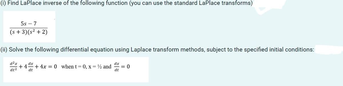 (i) Find LaPlace inverse of the following function (you can use the standard LaPlace transforms)
5s - 7
(s + 3) (s² + 2)
(ii) Solve the following differential equation using Laplace transform methods, subject to the specified initial conditions:
d²x
dt²
dx
dx
+4+4x = 0 when t=0, x= ¹/2 and = 0
dt
dt