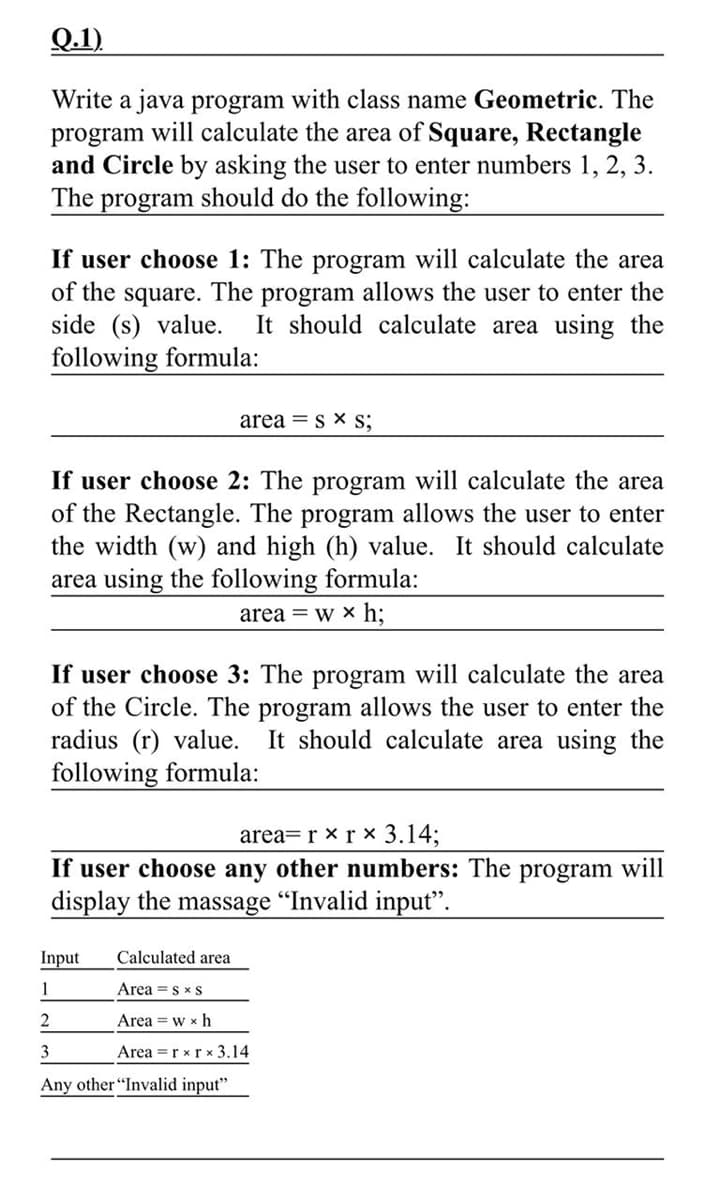 Q.1)
Write a java program with class name Geometric. The
program will calculate the area of Square, Rectangle
and Circle by asking the user to enter numbers 1, 2, 3.
The program should do the following:
If user choose 1: The program will calculate the area
of the square. The program allows the user to enter the
side (s) value.
It should calculate area using the
following formula:
area = s x s;
If user choose 2: The program will calculate the area
of the Rectangle. The program allows the user to enter
the width (w) and high (h) value. It should calculate
area using the following formula:
area = w × h:
If user choose 3: The program will calculate the area
of the Circle. The program allows the user to enter the
radius (r) value.
following formula:
It should calculate area using the
area=r x r × 3.14;
If user choose any other numbers: The program will
display the massage "Invalid input".
Input
Calculated area
1
Area =s x S
Area = w x h
3
Area =r xrx 3.14
Any other "Invalid input"
