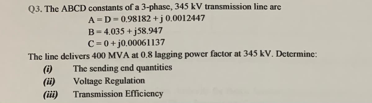 Q3. The ABCD constants of a 3-phase, 345 kV transmission line are
A = D = 0.98182 +j0.0012447
B= 4.035 + j58.947
C = 0+j0.00061137
The line delivers 400 MVA at 0.8 lagging power factor at 345 kV. Determine:
(i)
(ii)
(i)
The sending end quantities
Voltage Regulation
Transmission Efficiency
