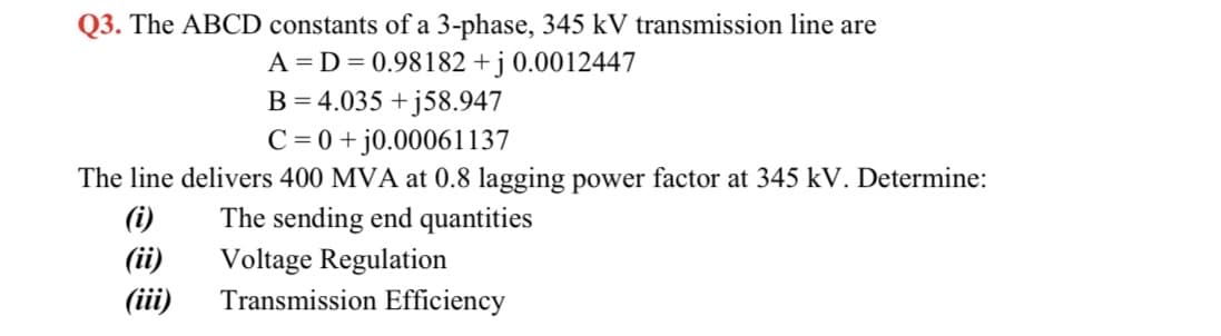 Q3. The ABCD constants of a 3-phase, 345 kV transmission line are
A = D= 0.98182 + j 0.0012447
B = 4.035 + j58.947
C = 0 +j0.00061137
The line delivers 400 MVA at 0.8 lagging power factor at 345 kV. Determine:
(i)
The sending end quantities
(ii)
(iii)
Voltage Regulation
Transmission Efficiency
