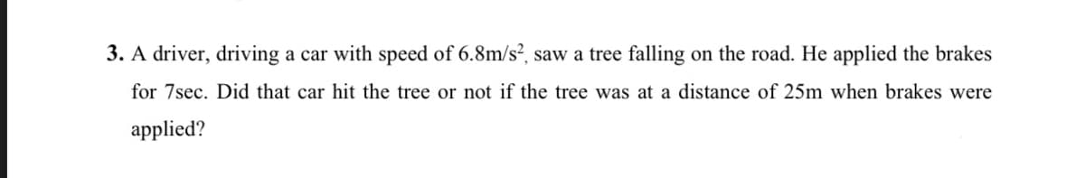 3. A driver, driving a car with speed of 6.8m/s2, saw a tree falling on the road. He applied the brakes
for 7sec. Did that car hit the tree or not if the tree was at a distance of 25m when brakes were
applied?
