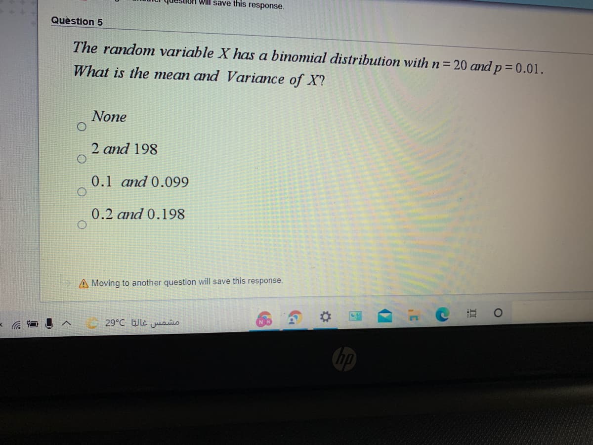 Will save this response.
Quèstion 5
The random variable X has a binomial distribution with n320 and p = 0.01.
What is the mean and Variance of X?
None
2 and 198
0.1 and 0.099
0.2 and 0.198
A Moving to another question will save this response.
直
29°C Wlt juoiis
