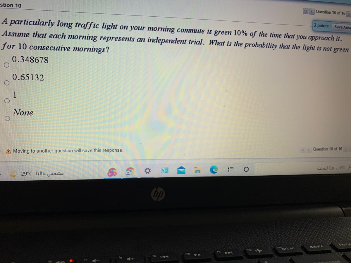 stion 10
« < Question 10 of 16
A particularly long traffic light on your morning commute is green 10% of the time that you approach it.
Assume that each morning represents an independent trial. What is the probability that the light is not green
for 10 consecutive mornings?
2 points
Save Answ
0.348678
0.65132
1
None
A Moving to another question will save this response.
« < Question 10 of 16 >
أكتب هنا ل لبحت
29°C Wle jusüo
home
delete
tho
144
