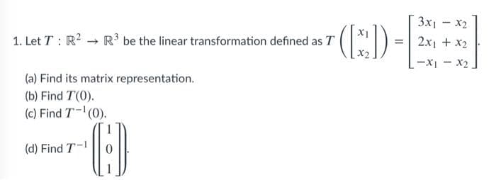 3x1-x2
(E)
1. Let T : R? → R³ be the linear transformation defined as T
2x1 + x2
%3D
-X1 - X2
(a) Find its matrix representation.
(b) Find T(0).
(c) Find T-(0).
1
(d) Find T-
