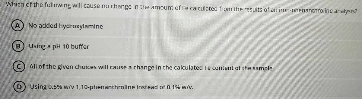 Which of the following will cause no change in the amount of Fe calculated from the results of an iron-phenanthroline analysis?
A No added hydroxylamine
B
Using a pH 10 buffer
All of the given choices will cause a change in the calculated Fe content of the sample
D
Using 0.5% w/v 1,10-phenanthroline instead of 0.1% w/v.