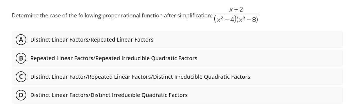 x + 2
Determine the case of the following proper rational function after simplification: (x²-4)(x³-8)
A Distinct Linear Factors/Repeated Linear Factors
B Repeated Linear Factors/Repeated Irreducible Quadratic Factors
с Distinct Linear Factor/Repeated Linear Factors/Distinct Irreducible Quadratic Factors
D
Distinct Linear Factors/Distinct Irreducible Quadratic Factors