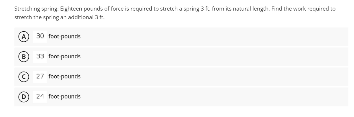 Stretching spring: Eighteen pounds of force is required to stretch a spring 3 ft. from its natural length. Find the work required to
stretch the spring an additional 3 ft.
A
30 foot-pounds
B
33 foot-pounds
27 foot-pounds
24 foot-pounds
D