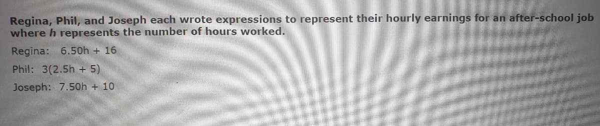 Regina, Phil, and Joseph each wrote expressions to represent their hourly earnings for an after-school job
where h represents the number of hours worked.
Regina: 6.50h + 16
Phil: 3(2.5h + 5)
Joseph: 7.50h + 10
