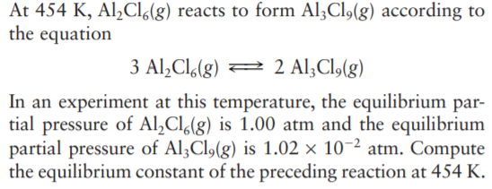 At 454 K, Al,Cl6(g) reacts to form Al;Cl,(g) according to
the equation
3 Al,Cl,(g) = 2 Al;Cl,(g)
In an experiment at this temperature, the equilibrium par-
tial pressure of Al,Cl(g) is 1.00 atm and the equilibrium
partial pressure of Al;Cl,(g) is 1.02 × 10-2 atm. Compute
the equilibrium constant of the preceding reaction at 454 K.
