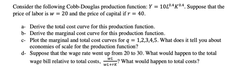 Consider the following Cobb-Douglas production function: Y = 10L04K04. Suppose that the
price of labor is w = 20 and the price of capital if r = 40.
a- Derive the total cost curve for this production function.
b- Derive the marginal cost curve for this production function.
c- Plot the marginal and total cost curves for q = 1,2,3,4,5. What does it tell you about
economies of scale for the production function?
d- Suppose that the wage rate went up from 20 to 30. What would happen to the total
wage bill relative to total costs,
wL
;? What would happen to total costs?
wL+rk*
