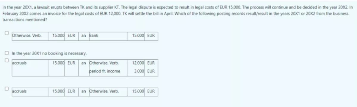 In the year 20X1, a lawsuit erupts between TK and its supplier KT. The legal dispute is expected to result in legal costs of EUR 15,000. The process will continue and be decided in the year 20X2. In
February 20X2 comes an invoice for the legal costs of EUR 12,000. TK will settle the bill in April. Which of the following posting records result/result in the years 20X1 or 20X2 from the business
transactions mentioned?
Otherwise. Verb.
15.000 EUR
an Bank
15.000 EUR
O In the year 20X1 no booking is necessary.
accruals
15.000 EUR
an Otherwise. Verb.
12.000 EUR
period fr. income
3.000 EUR
accruals
15.000 EUR
an Otherwise. Verb.
15.000 EUR
