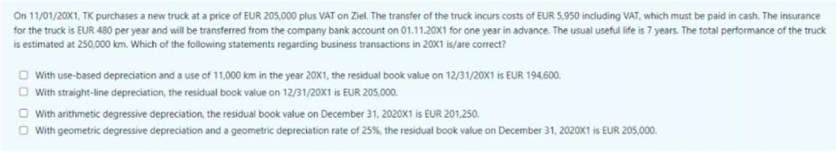 On 11/01/20X1, TK purchases a new truck at a price of EUR 205,000 plus VAT on Ziel. The transfer of the truck incurs costs of EUR 5,950 including VAT, which must be paid in cash. The insurance
for the truck is EUR 480 per year and will be transferred from the company bank account on 01.11.20X1 for one year in advance. The usual useful life is 7 years. The total performance of the truck
is estimated at 250,000 km. Which of the following statements regarding business transactions in 20X1 is/are correct?
O With use-based depreciation and a use of 11,000 km in the year 20X1, the residual book value on 12/31/20X1 is EUR 194,600.
O With straight-line depreciation, the residual book value on 12/31/20X1 is EUR 205,000.
O With arithmetic degressive depreciation, the residual book value on December 31, 2020X1 is EUR 201,250.
O With geometric degressive depreciation and a geometric depreciation rate of 25%, the residual book value on December 31, 2020X1 is EUR 205,000.
