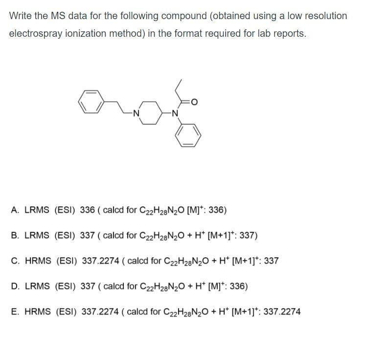 Write the MS data for the following compound (obtained using a low resolution
electrospray ionization method) in the format required for lab reports.
N-
-N-
A. LRMS (ESI) 336 ( calcd for C2H28N20 [M]*: 336)
B. LRMS (ESI) 337 ( calcd for C2H28N20 + H* [M+1]*: 337)
C. HRMS (ESI) 337.2274 ( calcd for C22H28N20 + H* [M+1]*: 337
D. LRMS (ESI) 337 ( calcd for C22H28N20 + H* [M]*: 336)
E. HRMS (ESI) 337.2274 ( calcd for C22H28N20 + H* [M+1]*: 337.2274
