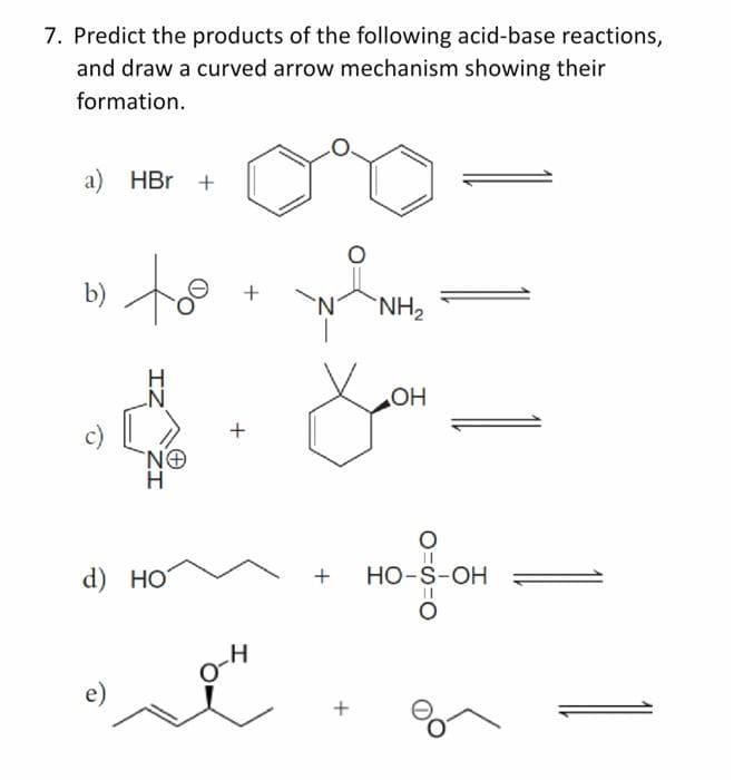 7. Predict the products of the following acid-base reactions,
and draw a curved arrow mechanism showing their
formation.
a) HBr +
to
b)
+
'N'
`NH2
HO
+
c)
H.
d) НО
HO-S-OH
+
e)
IZ
