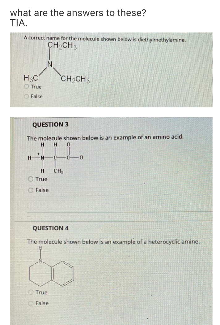 what are the answers to these?
ΤΙΑ
A correct name for the molecule shown below is diethylmethylamine.
CH2CH3
H3C
CH2CH3
O True
O False
QUESTION 3
The molecule shown below is an example of an amino acid.
H
H
H-
CH3
O True
O False
QUESTION 4
The molecule shown below is an example of a heterocyclic amine.
O True
O False
