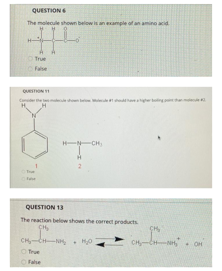 QUESTION 6
The molecule shown below is an example of an amino acid.
H H
HN-
O True
False
QUESTION 11
Consider the two molecule shown below. Molecule #1 should have a higher boiling point than molecule #2.
H.
H-N CH3
1
True
False
QUESTION 13
The reaction below shows the correct products.
CH3
CH3
CH3-CH-NH2
+ H20
CH,-CHNH3
OH
OTrue
False
