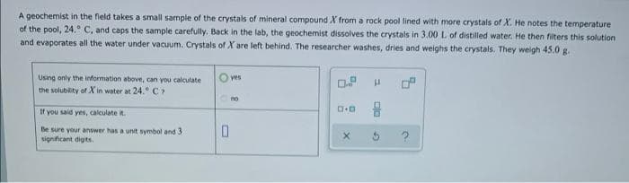 A geochemist in the field takes a small sample of the crystals of mineral compound X from a rock pool lined with more crystals of X. He notes the temperature
of the pool, 24. C, and caps the sample carefully. Back in the lab, the geochemist dissolves the crystals in 3.00 L of distilled water. He then filters this solution
and evaporates all the water under vacuum. Crystals of X are left behind. The researcher washes, dries and weighs the crystals. They weigh 45.0 g.
Using only the information above, can you calculate
yes
the solubility of X in water at 24." C
no
If you said yes, calculate it.
Be sure your answer has a unit symbol and 3
signiicant digits.
