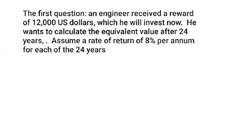 The first question: an engineer received a reward
of 12,000 US dollars, which he will invest now. He
wants to calculate the equivalent value after 24
years, . Assume a rate of return of 8% per annum
for each of the 24 years
