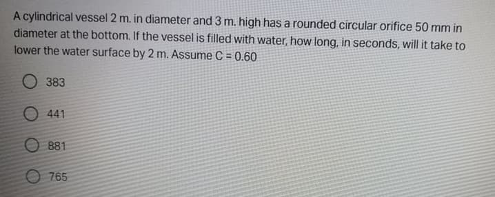 A cylindrical vessel 2 m. in diameter and 3 m. high has a rounded circular orifice 50 mm in
diameter at the bottom. If the vessel is filled with water, how long, in seconds, will it take to
lower the water surface by 2 m. Assume C = 0.60
O 383
O 441
O 881
O 765
