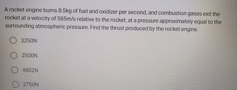 A rocket engine burns 8.5kg of fuel and oxidizer per second, and combustion gases exit the
rocket at a velocity of 565m/s relative to the rocket, at a pressure approximately equal to the
surrounding atmospheric pressure. Find the thrust produced by the rocket engine.
3250N
2500N
O 4802N
O 2750N
