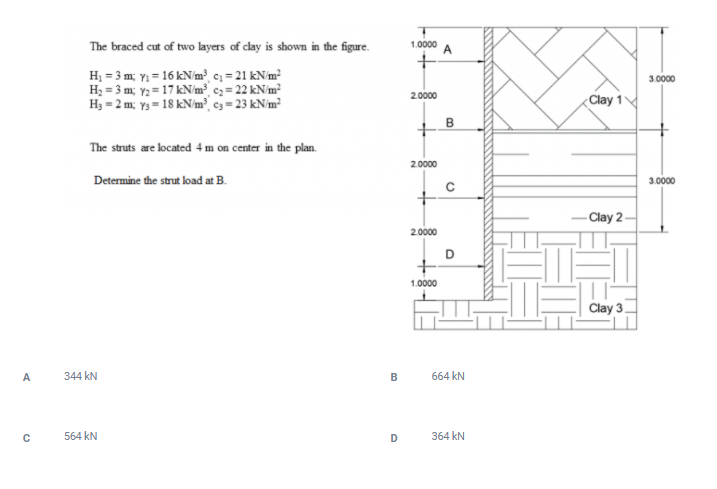 The braced cut of two layers of clay is shown in the figure.
1.0000
H; = 3 m; Y = 16 kN/m² c; = 21 kN/m²
H2 = 3 m; Y2 = 17 kN/m³ cz = 22 kN/m²
H3 = 2 m; y3= 18 kN/m³ ¢3 = 23 kN/m²
3.0000
2.0000
Clay 1
B
The struts are located 4 m on center in the plan.
2.0000
Determine the strut load at B.
3.0000
- Clay 2–
2.0000
D
1.0000
Clay 3
A
344 kN
B
664 kN
564 kN
D
364 kN
