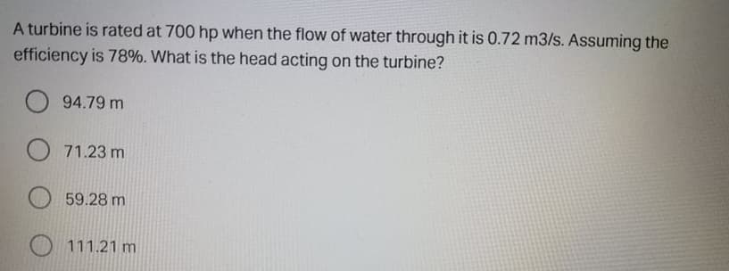 A turbine is rated at 700 hp when the flow of water through it is 0.72 m3/s. Assuming the
efficiency is 78%. What is the head acting on the turbine?
O 94.79 m
O 71.23 m
59.28 m
O 111.21 m
