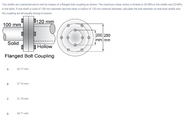 Two shafts are connected end to end by means of a flanged bolt coupling as shown. The maximum shear stress is limited to 50 MPa in the shafts and 20 MPa
in the bolts. If one shaft is solid of 100 mm diameter and the other is hollow of 120 mm external diameter, calculate the bolt diameter so that both shafts and
the coupling are all equally strong in torsion.
120 mm
100 mm
200 250
mm mm
Solid
Hollow
Flanged Bolt Coupling
24.17 mm
B
27.14 mm
C
21.74 mm
D
24.71 mm
