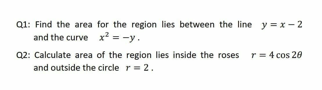 Q1: Find the area for the region lies between the line
x² = -y.
y = x – 2
and the curve
Q2: Calculate area of the region lies inside the roses
r = 4 cos 20
and outside the circle r = 2.
