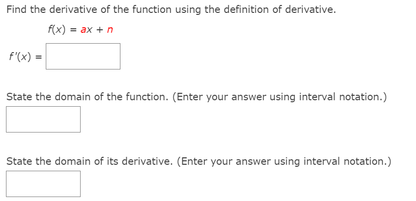 Find the derivative of the function using the definition of derivative.
f(x) = ax + n
f'(x) =
%3D
State the domain of the function. (Enter your answer using interval notation.)
State the domain of its derivative. (Enter your answer using interval notation.)
