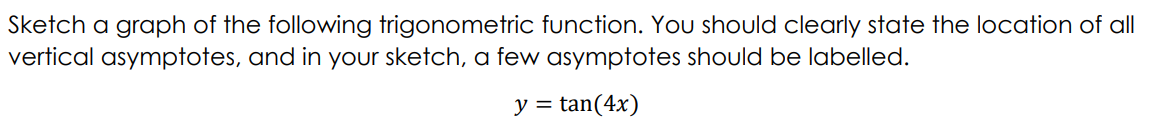Sketch a graph of the following trigonometric function. You should clearly state the location of all
vertical asymptotes, and in your sketch, a few asymptotes should be labelled.
y = tan(4x)
