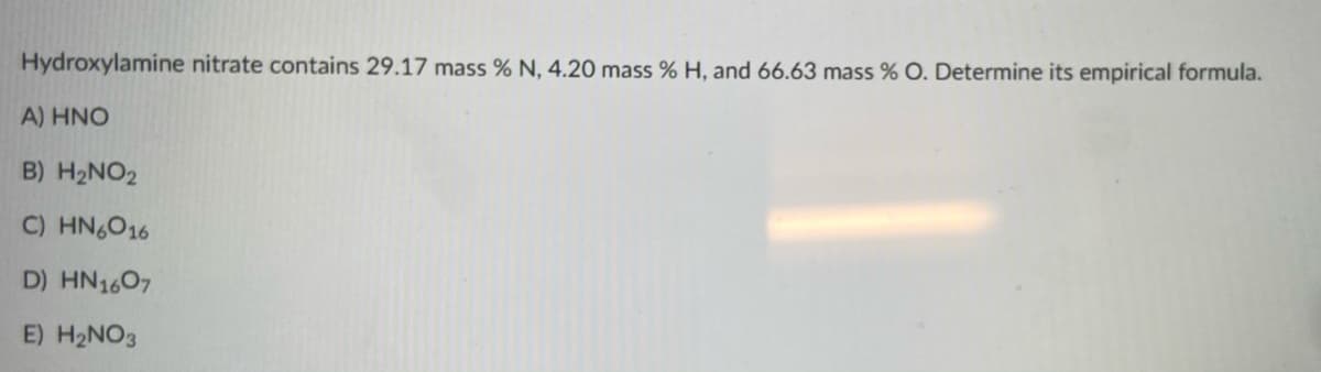 Hydroxylamine nitrate contains 29.17 mass % N, 4.20 mass % H, and 66.63 mass % O. Determine its empirical formula.
A) HNO
B) H2NO2
C) HN6O16
D) HN1607
E) H2NO3

