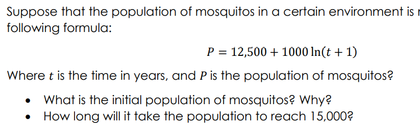 Suppose that the population of mosquitos in a certain environment is r
following formula:
P = 12,500 + 1000 ln(t + 1)
Where t is the time in years, and P is the population of mosquitos?
What is the initial population of mosquitos? Why?
How long will it take the population to reach 15,000?
