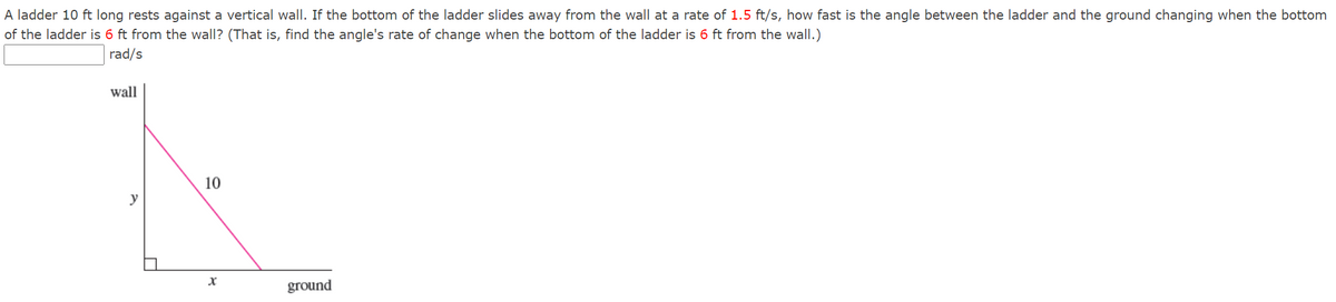 A ladder 10 ft long rests against a vertical wall. If the bottom of the ladder slides away from the wall at a rate of 1.5 ft/s, how fast is the angle between the ladder and the ground changing when the bottom
of the ladder is 6 ft from the wall? (That is, find the angle's rate of change when the bottom of the ladder is 6 ft from the wall.)
rad/s
wall
10
y
ground
