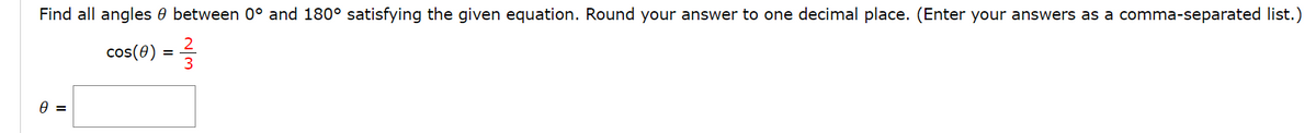 Find all angles 0 between 0° and 180° satisfying the given equation. Round your answer to one decimal place. (Enter your answers as a comma-separated list.)
cos(e) = =
